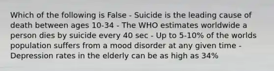 Which of the following is False - Suicide is the leading cause of death between ages 10-34 - The WHO estimates worldwide a person dies by suicide every 40 sec - Up to 5-10% of the worlds population suffers from a mood disorder at any given time - Depression rates in the elderly can be as high as 34%