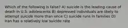 Which of the following is false? A) suicide is the leading cause of death in U.S. adolescents B) depressed individuals are likely to attempt suicide more than once C) suicide runs in families D) Iran has a relatively low suicide rate