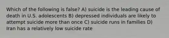 Which of the following is false? A) suicide is the leading cause of death in U.S. adolescents B) depressed individuals are likely to attempt suicide more than once C) suicide runs in families D) Iran has a relatively low suicide rate