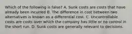 Which of the following is false? A. Sunk costs are costs that have already been incurred B. The difference in cost between two alternatives is known as a differential cost. C. Uncontrollable costs are costs over which the company has little or no control in the short run. D. Sunk costs are generally relevant to decisions.