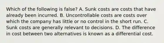 Which of the following is false​? A. Sunk costs are costs that have already been incurred. B. Uncontrollable costs are costs over which the company has little or no control in the short run. C. Sunk costs are generally relevant to decisions. D. The difference in cost between two alternatives is known as a differential cost.