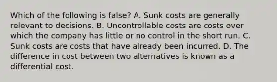 Which of the following is false​? A. Sunk costs are generally relevant to decisions. B. Uncontrollable costs are costs over which the company has little or no control in the short run. C. Sunk costs are costs that have already been incurred. D. The difference in cost between two alternatives is known as a differential cost.