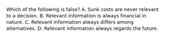 Which of the following is​ false? A. Sunk costs are never relevant to a decision. B. Relevant information is always financial in nature. C. Relevant information always differs among alternatives. D. Relevant information always regards the future.