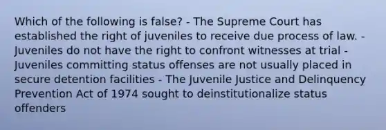 Which of the following is false? - The Supreme Court has established the right of juveniles to receive due process of law. - Juveniles do not have the right to confront witnesses at trial - Juveniles committing status offenses are not usually placed in secure detention facilities - The Juvenile Justice and Delinquency Prevention Act of 1974 sought to deinstitutionalize status offenders