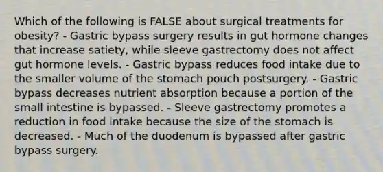 Which of the following is FALSE about surgical treatments for obesity? - Gastric bypass surgery results in gut hormone changes that increase satiety, while sleeve gastrectomy does not affect gut hormone levels. - Gastric bypass reduces food intake due to the smaller volume of the stomach pouch postsurgery. - Gastric bypass decreases nutrient absorption because a portion of the small intestine is bypassed. - Sleeve gastrectomy promotes a reduction in food intake because the size of the stomach is decreased. - Much of the duodenum is bypassed after gastric bypass surgery.