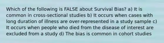 Which of the following is FALSE about Survival Bias? a) It is common in cross-sectional studies b) It occurs when cases with long duration of illness are over-represented in a study sample c) It occurs when people who died from the disease of interest are excluded from a study d) The bias is common in cohort studies