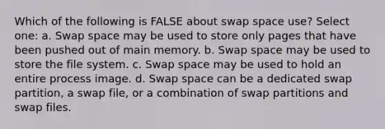 Which of the following is FALSE about swap space use? Select one: a. Swap space may be used to store only pages that have been pushed out of main memory. b. Swap space may be used to store the file system. c. Swap space may be used to hold an entire process image. d. Swap space can be a dedicated swap partition, a swap file, or a combination of swap partitions and swap files.