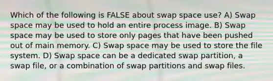 Which of the following is FALSE about swap space use? A) Swap space may be used to hold an entire process image. B) Swap space may be used to store only pages that have been pushed out of main memory. C) Swap space may be used to store the file system. D) Swap space can be a dedicated swap partition, a swap file, or a combination of swap partitions and swap files.