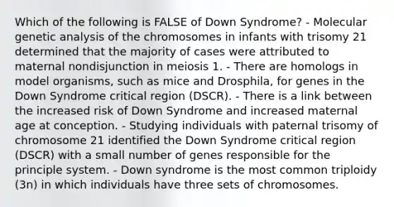 Which of the following is FALSE of Down Syndrome? - Molecular genetic analysis of the chromosomes in infants with trisomy 21 determined that the majority of cases were attributed to maternal nondisjunction in meiosis 1. - There are homologs in model organisms, such as mice and Drosphila, for genes in the Down Syndrome critical region (DSCR). - There is a link between the increased risk of Down Syndrome and increased maternal age at conception. - Studying individuals with paternal trisomy of chromosome 21 identified the Down Syndrome critical region (DSCR) with a small number of genes responsible for the principle system. - Down syndrome is the most common triploidy (3n) in which individuals have three sets of chromosomes.