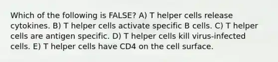 Which of the following is FALSE? A) T helper cells release cytokines. B) T helper cells activate specific B cells. C) T helper cells are antigen specific. D) T helper cells kill virus-infected cells. E) T helper cells have CD4 on the cell surface.