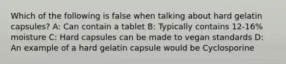 Which of the following is false when talking about hard gelatin capsules? A: Can contain a tablet B: Typically contains 12-16% moisture C: Hard capsules can be made to vegan standards D: An example of a hard gelatin capsule would be Cyclosporine