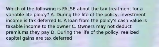 Which of the following is FALSE about the tax treatment for a variable life policy? A. During the life of the policy, investment income is tax deferred B. A loan from the policy's cash value is taxable income to the owner C. Owners may not deduct premiums they pay D. During the life of the policy, realized capital gains are tax deferred