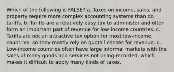 Which of the following is FALSE? a. Taxes on income, sales, and property require more complex accounting systems than do tariffs. b. Tariffs are a relatively easy tax to administer and often form an important part of revenue for low-income countries. c. Tariffs are not an attractive tax option for most low-income countries, so they mostly rely on quota licenses for revenue. d. Low-income countries often have large informal markets with the sales of many goods and services not being recorded, which makes it difficult to apply many kinds of taxes.