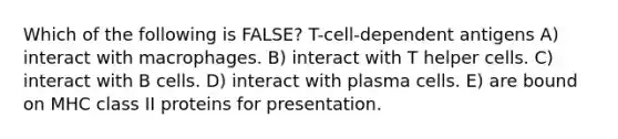 Which of the following is FALSE? T-cell-dependent antigens A) interact with macrophages. B) interact with T helper cells. C) interact with B cells. D) interact with plasma cells. E) are bound on MHC class II proteins for presentation.