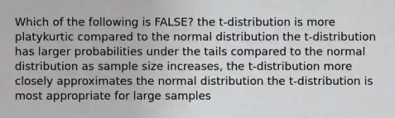 Which of the following is FALSE? the t-distribution is more platykurtic compared to the normal distribution the t-distribution has larger probabilities under the tails compared to the normal distribution as sample size increases, the t-distribution more closely approximates the normal distribution the t-distribution is most appropriate for large samples