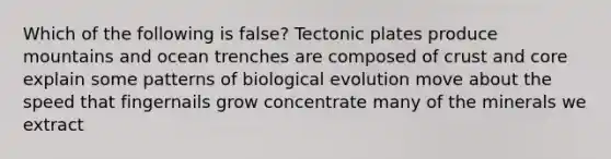 Which of the following is false? Tectonic plates produce mountains and ocean trenches are composed of crust and core explain some patterns of biological evolution move about the speed that fingernails grow concentrate many of the minerals we extract