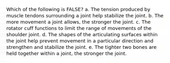 Which of the following is FALSE? a. The tension produced by muscle tendons surrounding a joint help stabilize the joint. b. The more movement a joint allows, the stronger the joint. c. The rotator cuff functions to limit the range of movements of the shoulder joint. d. The shapes of the articulating surfaces within the joint help prevent movement in a particular direction and strengthen and stabilize the joint. e. The tighter two bones are held together within a joint, the stronger the joint.