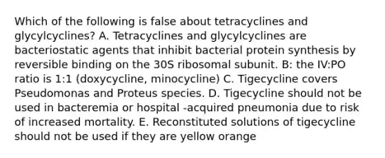 Which of the following is false about tetracyclines and glycylcyclines? A. Tetracyclines and glycylcyclines are bacteriostatic agents that inhibit bacterial protein synthesis by reversible binding on the 30S ribosomal subunit. B: the IV:PO ratio is 1:1 (doxycycline, minocycline) C. Tigecycline covers Pseudomonas and Proteus species. D. Tigecycline should not be used in bacteremia or hospital -acquired pneumonia due to risk of increased mortality. E. Reconstituted solutions of tigecycline should not be used if they are yellow orange