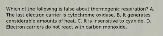 Which of the following is false about thermogenic respiration? A. The last electron carrier is cytochrome oxidase. B. It generates considerable amounts of heat. C. It is insensitive to cyanide. D. Electron carriers do not react with carbon monoxide.