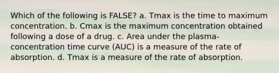 Which of the following is FALSE? a. Tmax is the time to maximum concentration. b. Cmax is the maximum concentration obtained following a dose of a drug. c. Area under the plasma-concentration time curve (AUC) is a measure of the rate of absorption. d. Tmax is a measure of the rate of absorption.