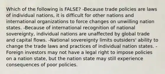 Which of the following is FALSE? -Because trade policies are laws of individual nations, it is difficult for other nations and international organizations to force changes on unwilling nation states. -Because of international recognition of national sovereignty, individual nations are unaffected by global trade and capital flows. -National sovereignty limits outsiders' ability to change the trade laws and practices of individual nation states. -Foreign investors may not have a legal right to impose policies on a nation state, but the nation state may still experience consequences of poor policies.