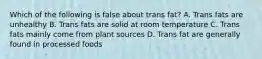 Which of the following is false about trans fat? A. Trans fats are unhealthy B. Trans fats are solid at room temperature C. Trans fats mainly come from plant sources D. Trans fat are generally found in processed foods