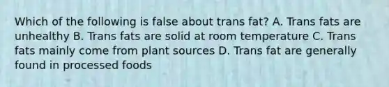 Which of the following is false about trans fat? A. Trans fats are unhealthy B. Trans fats are solid at room temperature C. Trans fats mainly come from plant sources D. Trans fat are generally found in processed foods