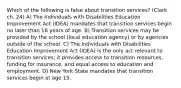 Which of the following is false about transition services? (Clark ch. 24) A) The Individuals with Disabilities Education Improvement Act (IDEA) mandates that transition services begin no later than 16 years of age. B) Transition services may be provided by the school (local education agency) or by agencies outside of the school. C) The Individuals with Disabilities Education Improvement Act (IDEA) is the only act relevant to transition services; it provides access to transition resources, funding for insurance, and equal access to education and employment. D) New York State mandates that transition services begin at age 15.