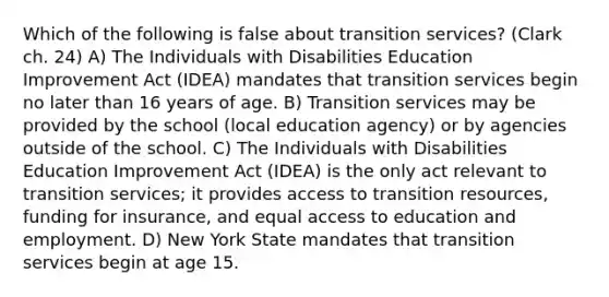 Which of the following is false about transition services? (Clark ch. 24) A) The Individuals with Disabilities Education Improvement Act (IDEA) mandates that transition services begin no later than 16 years of age. B) Transition services may be provided by the school (local education agency) or by agencies outside of the school. C) The Individuals with Disabilities Education Improvement Act (IDEA) is the only act relevant to transition services; it provides access to transition resources, funding for insurance, and equal access to education and employment. D) New York State mandates that transition services begin at age 15.