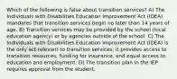 Which of the following is false about transition services? A) The Individuals with Disabilities Education Improvement Act (IDEA) mandates that transition services begin no later than 14 years of age. B) Transition services may be provided by the school (local education agency) or by agencies outside of the school. C) The Individuals with Disabilities Education Improvement Act (IDEA) is the only act relevant to transition services; it provides access to transition resources, funding for insurance, and equal access to education and employment. D) The transition plan in the IEP requires approval from the student.