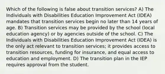 Which of the following is false about transition services? A) The Individuals with Disabilities Education Improvement Act (IDEA) mandates that transition services begin no later than 14 years of age. B) Transition services may be provided by the school (local education agency) or by agencies outside of the school. C) The Individuals with Disabilities Education Improvement Act (IDEA) is the only act relevant to transition services; it provides access to transition resources, funding for insurance, and equal access to education and employment. D) The transition plan in the IEP requires approval from the student.