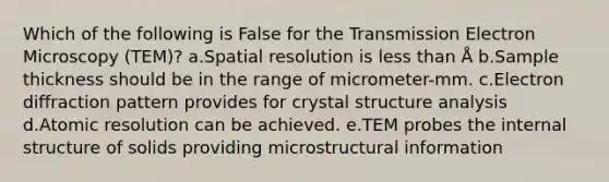 Which of the following is False for the Transmission Electron Microscopy (TEM)? a.Spatial resolution is less than Å b.Sample thickness should be in the range of micrometer-mm. c.Electron diffraction pattern provides for crystal structure analysis d.Atomic resolution can be achieved. e.TEM probes the internal structure of solids providing microstructural information