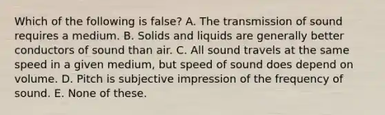 Which of the following is false? A. The transmission of sound requires a medium. B. Solids and liquids are generally better conductors of sound than air. C. All sound travels at the same speed in a given medium, but speed of sound does depend on volume. D. Pitch is subjective impression of the frequency of sound. E. None of these.