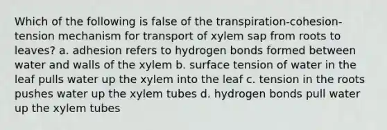 Which of the following is false of the transpiration-cohesion-tension mechanism for transport of xylem sap from roots to leaves? a. adhesion refers to hydrogen bonds formed between water and walls of the xylem b. surface tension of water in the leaf pulls water up the xylem into the leaf c. tension in the roots pushes water up the xylem tubes d. hydrogen bonds pull water up the xylem tubes