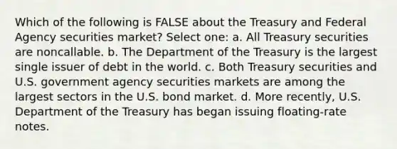 Which of the following is FALSE about the Treasury and Federal Agency securities market? Select one: a. All Treasury securities are noncallable. b. The Department of the Treasury is the largest single issuer of debt in the world. c. Both Treasury securities and U.S. government agency securities markets are among the largest sectors in the U.S. bond market. d. More recently, U.S. Department of the Treasury has began issuing floating-rate notes.