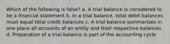 Which of the following is false? a. A trial balance is considered to be a financial statement b. In a trial balance, total debit balances must equal total credit balances c. A trial balance summarizes in one place all accounts of an entity and their respective balances d. Preparation of a trial balance is part of the accounting cycle