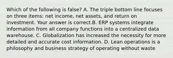 Which of the following is false​? A. The triple bottom line focuses on three​ items: net​ income, net​ assets, and return on investment. Your answer is correct.B. ERP systems integrate information from all company functions into a centralized data warehouse. C. Globalization has increased the necessity for more detailed and accurate cost information. D. Lean operations is a philosophy and business strategy of operating without waste