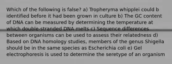 Which of the following is false? a) Tropheryma whipplei could b identified before it had been grown in culture b) The GC content of DNA can be measured by determining the temperature at which double-stranded DNA melts c) Sequence differences between organisms can be used to assess their relatedness d) Based on DNA homology studies, members of the genus Shigella should be in the same species as Escherichia coli e) Gel electrophoresis is used to determine the seretype of an organism