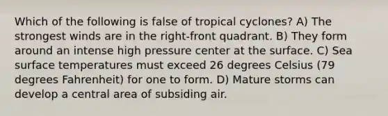 Which of the following is false of tropical cyclones? A) The strongest winds are in the right-front quadrant. B) They form around an intense high pressure center at the surface. C) Sea surface temperatures must exceed 26 degrees Celsius (79 degrees Fahrenheit) for one to form. D) Mature storms can develop a central area of subsiding air.