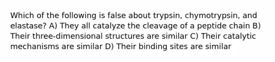 Which of the following is false about trypsin, chymotrypsin, and elastase? A) They all catalyze the cleavage of a peptide chain B) Their three-dimensional structures are similar C) Their catalytic mechanisms are similar D) Their binding sites are similar