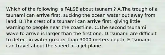 Which of the following is FALSE about tsunami? A.The trough of a tsunami can arrive first, sucking the ocean water out away from land. B.The crest of a tsunami can arrive first, giving little warning to people near the coastline. C.The second tsunami wave to arrive is larger than the first one. D.Tsunami are difficult to detect in water <a href='https://www.questionai.com/knowledge/ktgHnBD4o3-greater-than' class='anchor-knowledge'>greater than</a> 3000 meters depth. E.Tsunami can travel about the speed of a jet plane.