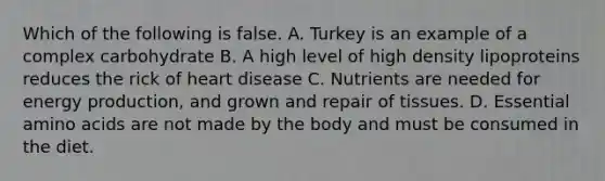 Which of the following is false. A. Turkey is an example of a complex carbohydrate B. A high level of high density lipoproteins reduces the rick of heart disease C. Nutrients are needed for energy production, and grown and repair of tissues. D. Essential amino acids are not made by the body and must be consumed in the diet.