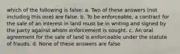 which of the following is false: a. Two of these answers (not including this one) are false. b. To be enforceable, a contract for the sale of an interest in land must be in writing and signed by the party against whom enforcement is sought. c. An oral agreement for the sale of land is enforceable under the statute of frauds. d. None of these answers are false