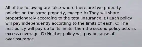 All of the following are false where there are two property policies on the same property, except: A) They will share proportionately according to the total insurance. B) Each policy will pay independently according to the limits of each. C) The first policy will pay up to its limits; then the second policy acts as excess coverage. D) Neither policy will pay because of overinsurance.