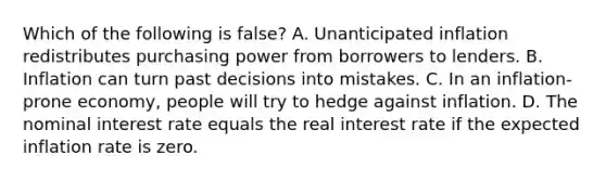 Which of the following is false? A. Unanticipated inflation redistributes purchasing power from borrowers to lenders. B. Inflation can turn past decisions into mistakes. C. In an inflation-prone economy, people will try to hedge against inflation. D. The nominal interest rate equals the real interest rate if the expected inflation rate is zero.