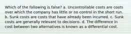 Which of the following is false? a. Uncontrollable costs are costs over which the company has little or no control in the short run. b. Sunk costs are costs that have already been incurred. c. Sunk costs are generally relevant to decisions. d. The difference in cost between two alternatives is known as a differential cost.