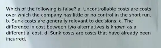 Which of the following is false​? a. Uncontrollable costs are costs over which the company has little or no control in the short run. b. Sunk costs are generally relevant to decisions. c. The difference in cost between two alternatives is known as a differential cost. d. Sunk costs are costs that have already been incurred.