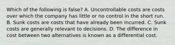 Which of the following is false? A. Uncontrollable costs are costs over which the company has little or no control in the short run. B. Sunk costs are costs that have already been incurred. C. Sunk costs are generally relevant to decisions. D. The difference in cost between two alternatives is known as a differential cost.