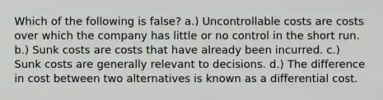 Which of the following is false? a.) Uncontrollable costs are costs over which the company has little or no control in the short run. b.) Sunk costs are costs that have already been incurred. c.) Sunk costs are generally relevant to decisions. d.) The difference in cost between two alternatives is known as a differential cost.