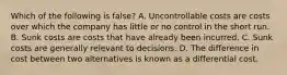 Which of the following is false​? A. Uncontrollable costs are costs over which the company has little or no control in the short run. B. Sunk costs are costs that have already been incurred. C. Sunk costs are generally relevant to decisions. D. The difference in cost between two alternatives is known as a differential cost.